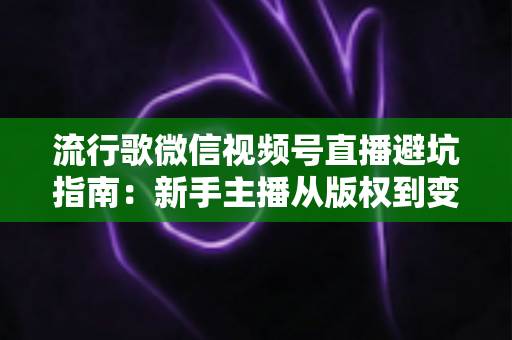 流行歌微信视频号直播避坑指南：新手主播从版权到变现的全流程实战手册