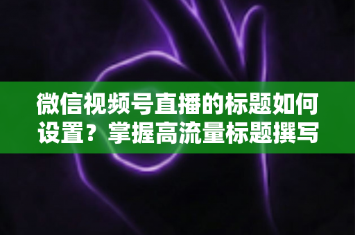 微信视频号直播的标题如何设置？掌握高流量标题撰写技巧，让直播间人气快速翻倍