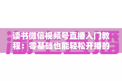 读书微信视频号直播入门教程：零基础也能轻松开播的完整指南