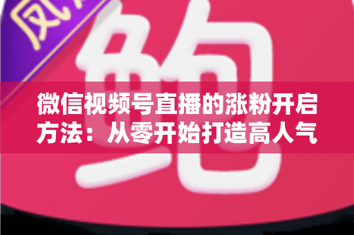 微信视频号直播的涨粉开启方法:从零开始打造高人气直播间的完整指南 微信视频号直播的涨粉开启方法:从零开始打造高人气直播间的完整指南