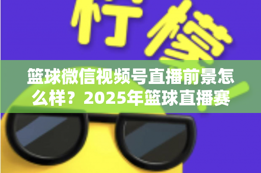 篮球微信视频号直播前景怎么样？2025年篮球直播赛道机遇、变现路径与实战策略深度解析