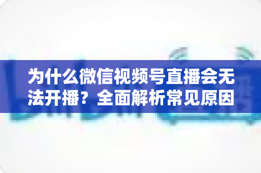 为什么微信视频号直播会无法开播?全面解析常见原因与实用解决方法 为什么微信视频号直播会无法开播?全面解析常见原因与实用解决方法