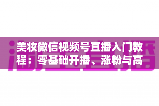 美妆微信视频号直播入门教程:零基础开播、涨粉与高转化的全流程实战指南 美妆微信视频号直播入门教程:零基础开播、涨粉与高转化的全流程实战指南