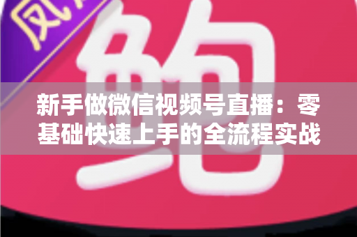 新手做微信视频号直播:零基础快速上手的全流程实战指南 新手做微信视频号直播:零基础快速上手的全流程实战指南