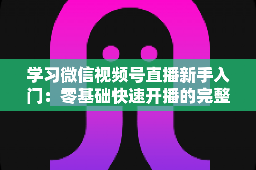 学习微信视频号直播新手入门：零基础快速开播的完整实战指南