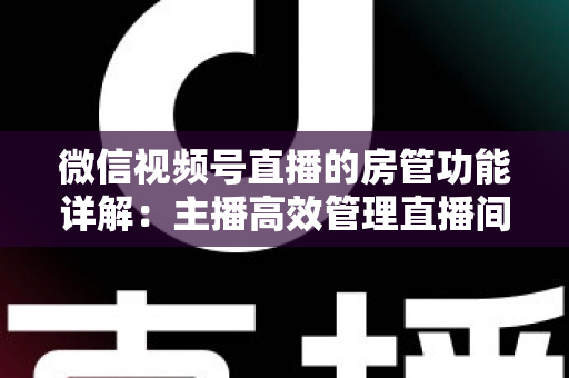 微信视频号直播的房管功能详解：主播高效管理直播间的实战运营指南