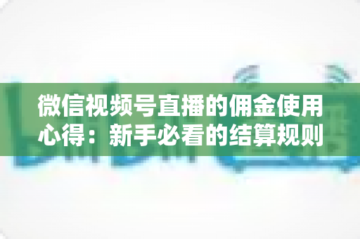 微信视频号直播的佣金使用心得：新手必看的结算规则、提现流程与增收实战指南