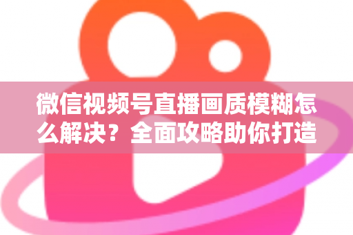微信视频号直播画质模糊怎么解决?全面攻略助你打造高清直播间 微信视频号直播画质模糊怎么解决?全面攻略助你打造高清直播间