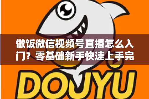 做饭微信视频号直播怎么入门？零基础新手快速上手完整攻略
