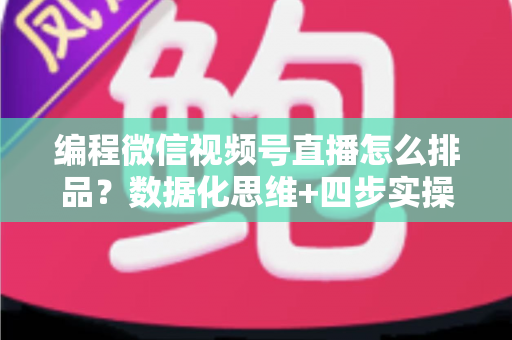 编程微信视频号直播怎么排品？数据化思维+四步实操，教你搭建高转化直播间货盘