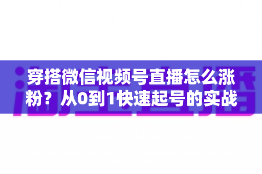 穿搭微信视频号直播怎么涨粉？从0到1快速起号的实战涨粉全攻略