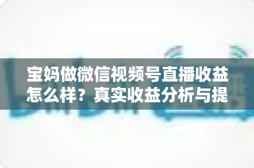 宝妈做微信视频号直播收益怎么样?真实收益分析与提升变现能力的实用指南 宝妈做微信视频号直播收益怎么样?真实收益分析与提升变现能力的实用指南