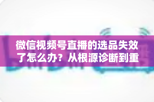 微信视频号直播的选品失效了怎么办?从根源诊断到重建选品体系的全流程实战指南 微信视频号直播的选品失效了怎么办?从根源诊断到重建选品体系的全流程实战指南