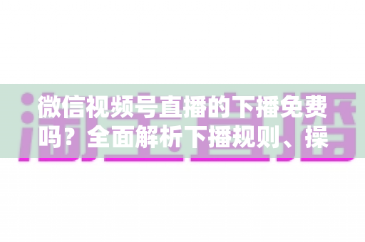 微信视频号直播的下播免费吗?全面解析下播规则、操作步骤与费用真相 微信视频号直播的下播免费吗?全面解析下播规则、操作步骤与费用真相