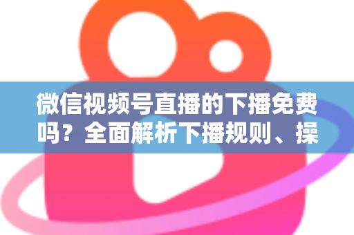 微信视频号直播的下播免费吗？全面解析下播规则、操作步骤与费用真相