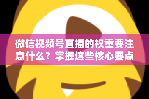 微信视频号直播的权重要注意什么？掌握这些核心要点，让你的直播间流量翻倍