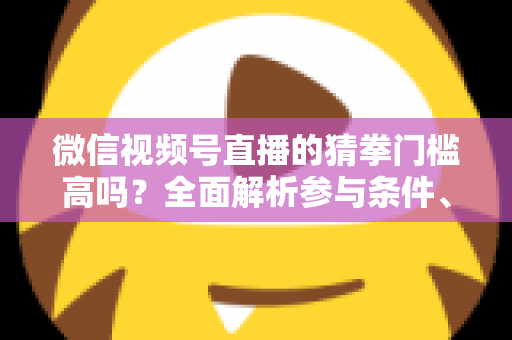 微信视频号直播的猜拳门槛高吗？全面解析参与条件、玩法规则与运营建议