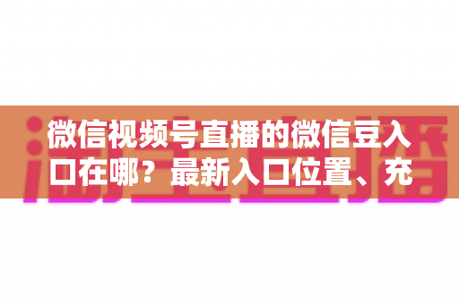 微信视频号直播的微信豆入口在哪？最新入口位置、充值步骤与使用技巧全解析