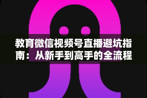 教育微信视频号直播避坑指南：从新手到高手的全流程实战攻略，助你少走弯路、高效获客