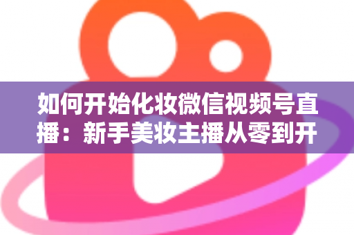 如何开始化妆微信视频号直播：新手美妆主播从零到开播的完整实战指南