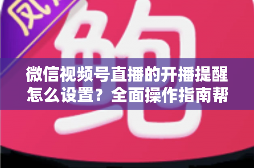 微信视频号直播的开播提醒怎么设置？全面操作指南帮你轻松不错过每一场精彩直播