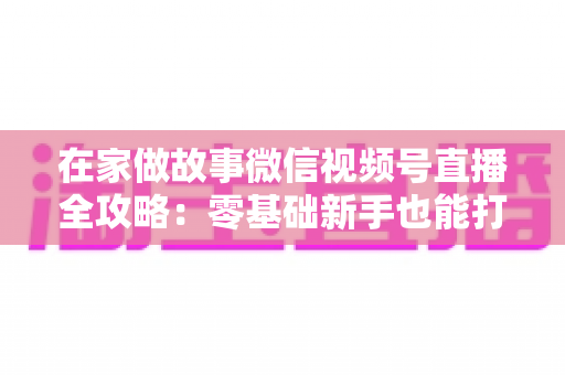 在家做故事微信视频号直播全攻略：零基础新手也能打造高人气居家故事直播间
