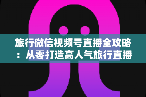 旅行微信视频号直播全攻略：从零打造高人气旅行直播间的完整实战指南