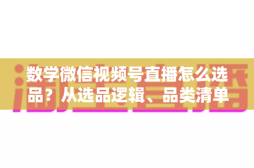 数学微信视频号直播怎么选品？从选品逻辑、品类清单到实战避坑的完整攻略