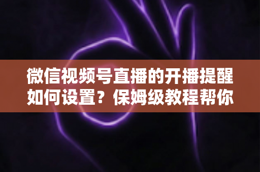 微信视频号直播的开播提醒如何设置？保姆级教程帮你秒开提醒、直播不迷路