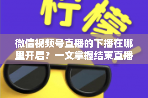 微信视频号直播的下播在哪里开启？一文掌握结束直播按钮位置与下播全流程（新手主播必看指南）