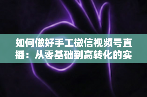 如何做好手工微信视频号直播:从零基础到高转化的实战全攻略 如何做好手工微信视频号直播:从零基础到高转化的实战全攻略