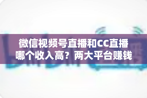 微信视频号直播和CC直播哪个收入高？两大平台赚钱潜力全面对比与主播选择指南
