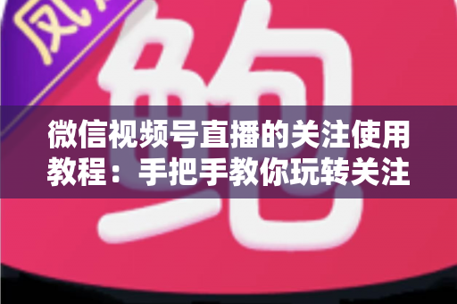 微信视频号直播的关注使用教程：手把手教你玩转关注功能，不错过任何精彩直播