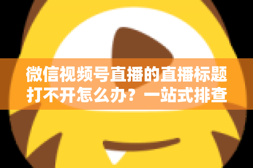 微信视频号直播的直播标题打不开怎么办?一站式排查修复指南助你快速恢复正常观看体验 微信视频号直播的直播标题打不开怎么办?一站式排查修复指南助你快速恢复正常观看体验