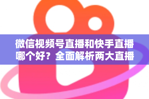微信视频号直播和快手直播哪个好？全面解析两大直播平台的优劣与选择指南