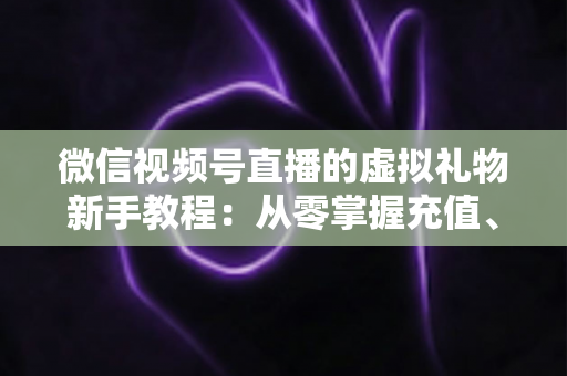 微信视频号直播的虚拟礼物新手教程：从零掌握充值、赠送与提现的全流程直播变现指南