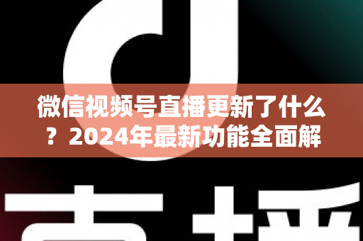 微信视频号直播更新了什么?2024年最新功能全面解读与运营实战指南 微信视频号直播更新了什么?2024年最新功能全面解读与运营实战指南