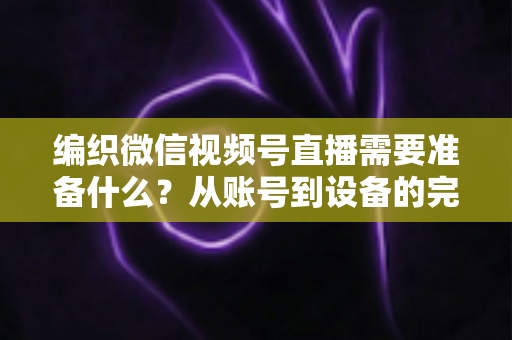 编织微信视频号直播需要准备什么?从账号到设备的完整准备指南全解析 编织微信视频号直播需要准备什么?从账号到设备的完整准备指南全解析
