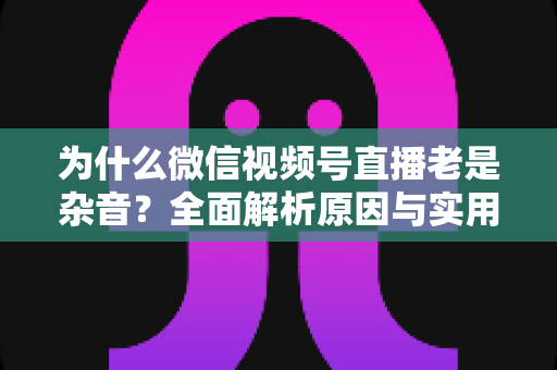 为什么微信视频号直播老是杂音？全面解析原因与实用解决方案指南