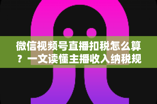 微信视频号直播扣税怎么算？一文读懂主播收入纳税规则与合规操作指南