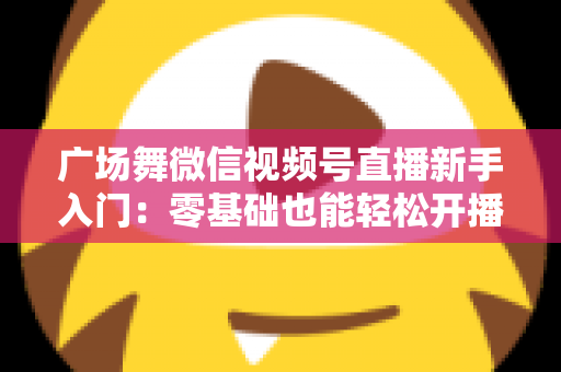 广场舞微信视频号直播新手入门:零基础也能轻松开播的完整指南 广场舞微信视频号直播新手入门:零基础也能轻松开播的完整指南