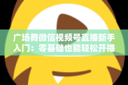 广场舞微信视频号直播新手入门：零基础也能轻松开播的完整指南