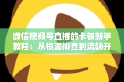 微信视频号直播的卡顿新手教程:从根源排查到流畅开播的完整优化指南 微信视频号直播的卡顿新手教程:从根源排查到流畅开播的完整优化指南