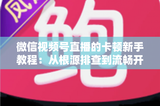 微信视频号直播的卡顿新手教程：从根源排查到流畅开播的完整优化指南