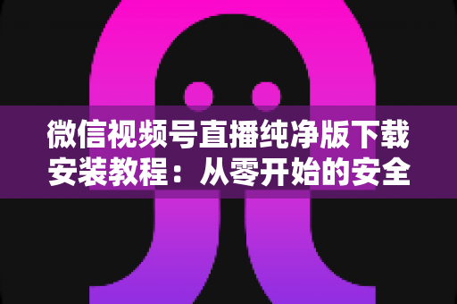微信视频号直播纯净版下载安装教程：从零开始的安全安装与使用全指南