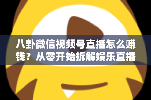 八卦微信视频号直播怎么赚钱？从零开始拆解娱乐直播的六大变现路径与实操指南