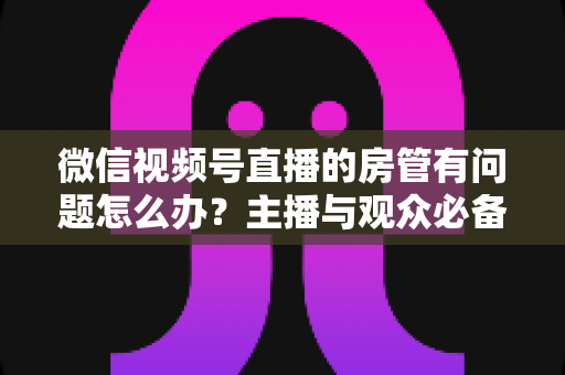 微信视频号直播的房管有问题怎么办?主播与观众必备的全流程解决方案指南 微信视频号直播的房管有问题怎么办?主播与观众必备的全流程解决方案指南