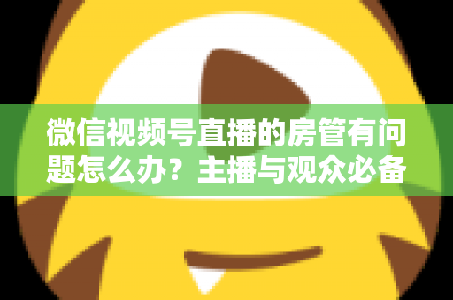 微信视频号直播的房管有问题怎么办？主播与观众必备的全流程解决方案指南