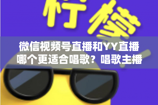 微信视频号直播和YY直播哪个更适合唱歌？唱歌主播平台选择深度解析指南