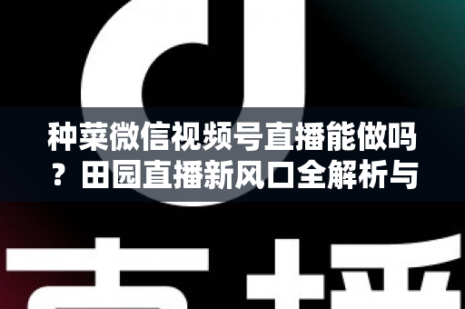 种菜微信视频号直播能做吗？田园直播新风口全解析与实操指南